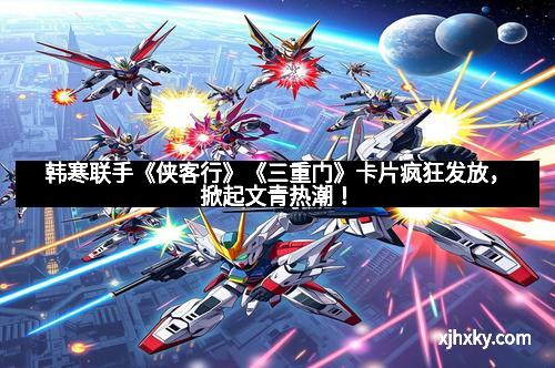 韩寒联手《侠客行》《三重门》卡片疯狂发放，掀起文青热潮！