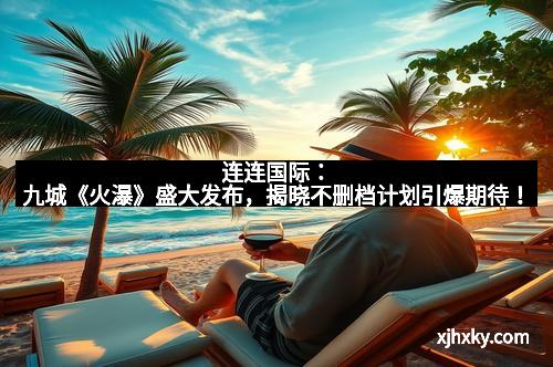 连连国际：九城《火瀑》盛大发布，揭晓不删档计划引爆期待！
